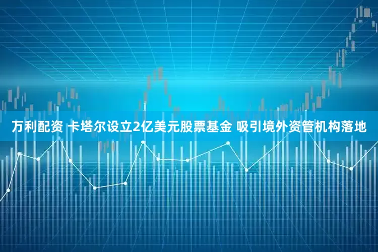 万利配资 卡塔尔设立2亿美元股票基金 吸引境外资管机构落地