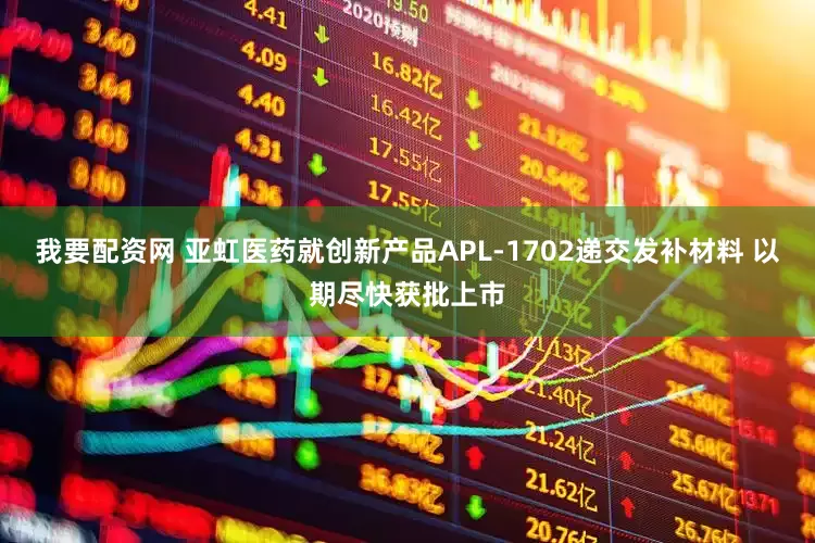 我要配资网 亚虹医药就创新产品APL-1702递交发补材料 以期尽快获批上市