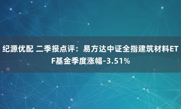 纪源优配 二季报点评：易方达中证全指建筑材料ETF基金季度涨幅-3.51%