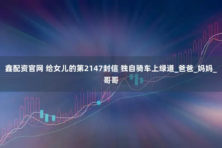 鑫配资官网 给女儿的第2147封信 独自骑车上绿道_爸爸_妈妈_哥哥