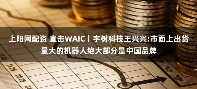 上阳网配资 直击WAIC丨宇树科技王兴兴:市面上出货量大的机器人绝大部分是中国品牌