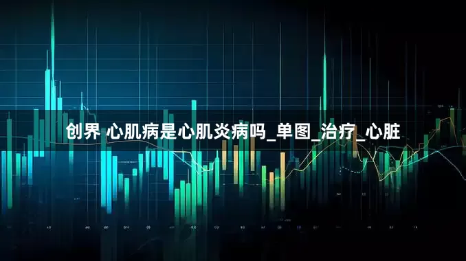 创界 心肌病是心肌炎病吗_单图_治疗_心脏