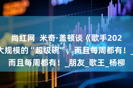 尚红网  米奇·盖顿谈《歌手2025》：就像是更大规模的“超级碗”，而且每周都有！_朋友_歌王_杨柳