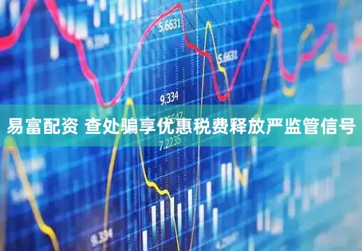 易富配资 查处骗享优惠税费释放严监管信号
