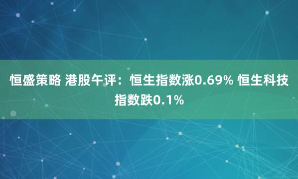 恒盛策略 港股午评：恒生指数涨0.69% 恒生科技指数跌0.1%