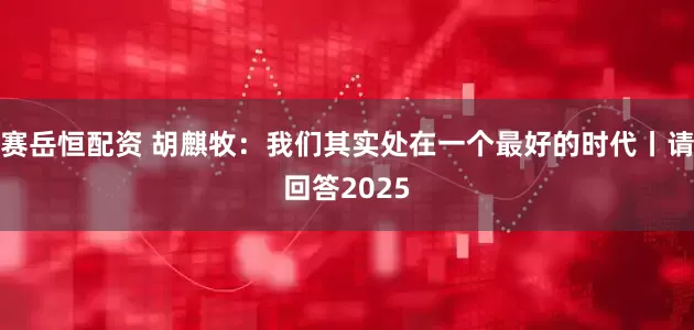 赛岳恒配资 胡麒牧：我们其实处在一个最好的时代丨请回答2025