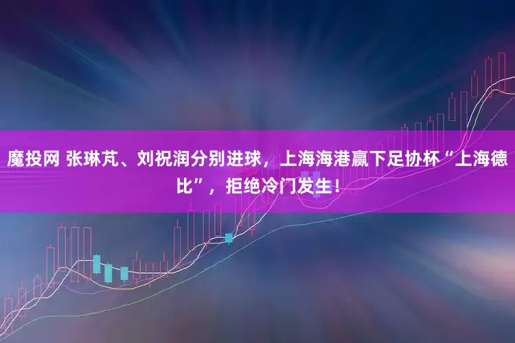 魔投网 张琳芃、刘祝润分别进球，上海海港赢下足协杯“上海德比”，拒绝冷门发生！